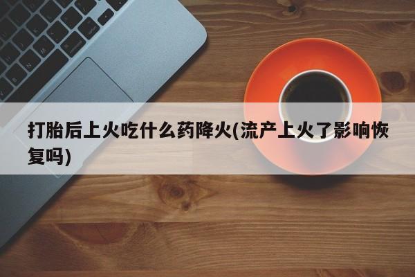私人店有打胎药吗打胎后上火吃什么药降火(流产上火了影响恢复吗)