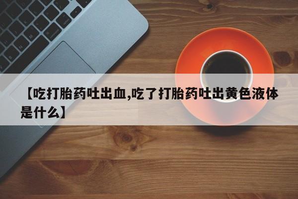 私人店有打胎药吗【吃打胎药吐出血,吃了打胎药吐出黄色液体是什么】
