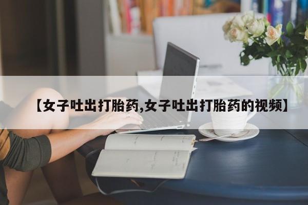私人店有打胎药吗【女子吐出打胎药,女子吐出打胎药的视频】