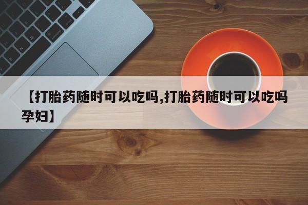 私人店有打胎药吗【打胎药随时可以吃吗,打胎药随时可以吃吗孕妇】