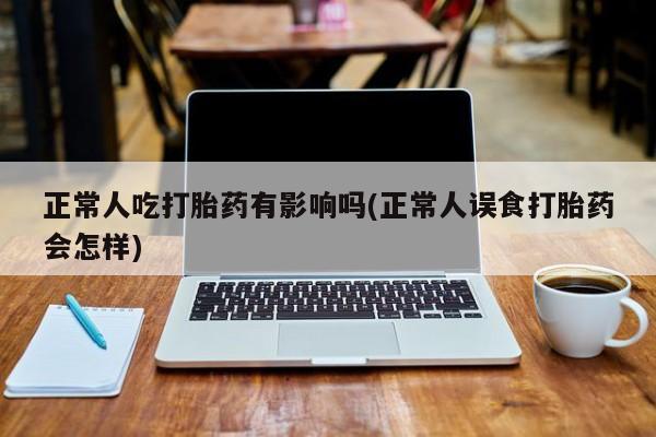 私人店有打胎药吗正常人吃打胎药有影响吗(正常人误食打胎药会怎样)