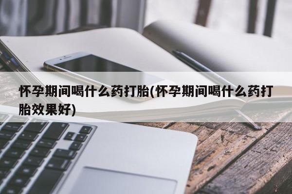 私人店有打胎药吗怀孕期间喝什么药打胎(怀孕期间喝什么药打胎效果好)