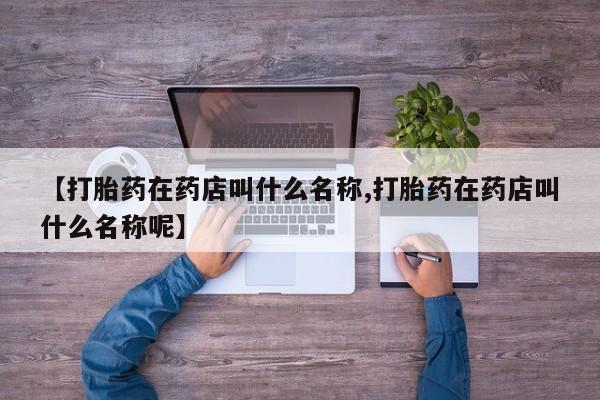 私人店有打胎药吗【打胎药在药店叫什么名称,打胎药在药店叫什么名称呢】