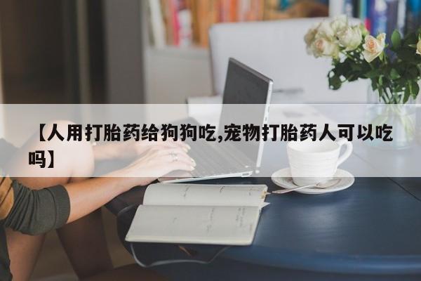 私人店有打胎药吗【人用打胎药给狗狗吃,宠物打胎药人可以吃吗】