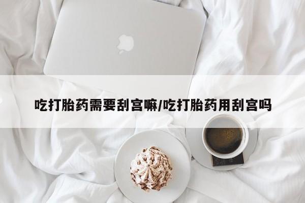 私人店有打胎药吗吃打胎药需要刮宫嘛/吃打胎药用刮宫吗