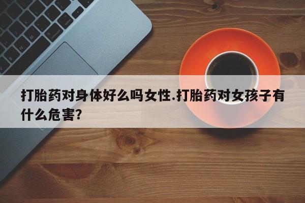 私人店有打胎药吗打胎药对身体好么吗女性.打胎药对女孩子有什么危害？