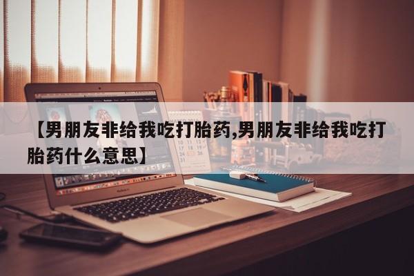 私人店有打胎药吗【男朋友非给我吃打胎药,男朋友非给我吃打胎药什么意思】