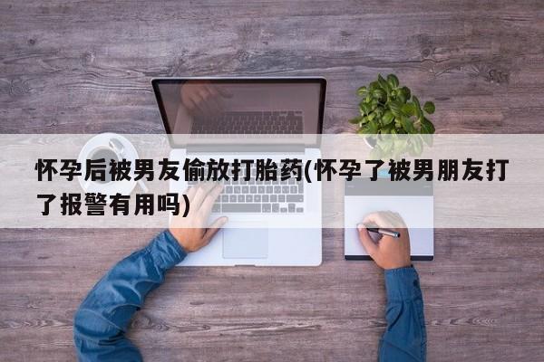 私人店有打胎药吗怀孕后被男友偷放打胎药(怀孕了被男朋友打了报警有用吗)
