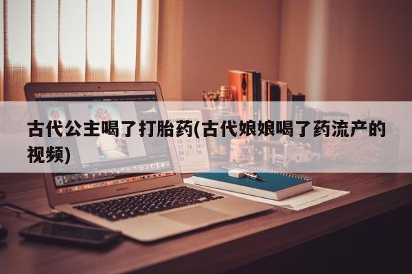 私人店有打胎药吗古代公主喝了打胎药(古代娘娘喝了药流产的视频)