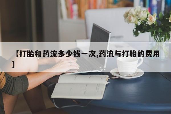 私人店有打胎药吗【打胎和药流多少钱一次,药流与打胎的费用】