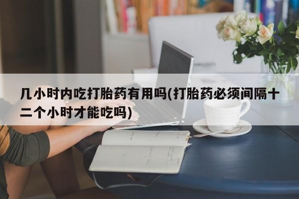 私人店有打胎药吗几小时内吃打胎药有用吗(打胎药必须间隔十二个小时才能吃吗)