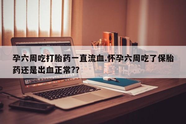 私人店有打胎药吗孕六周吃打胎药一直流血.怀孕六周吃了保胎药还是出血正常?？