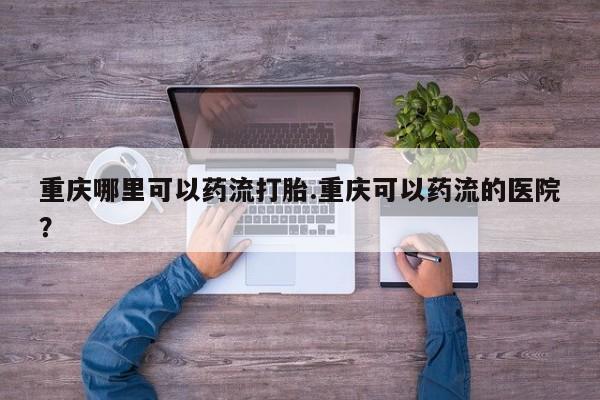 私人店有打胎药吗重庆哪里可以药流打胎.重庆可以药流的医院？