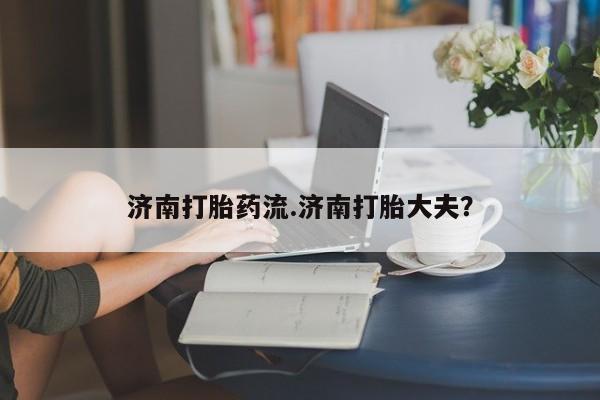 私人店有打胎药吗济南打胎药流.济南打胎大夫？