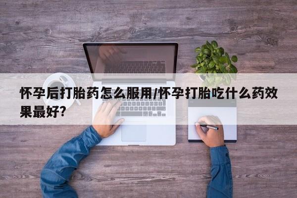 私人店有打胎药吗怀孕后打胎药怎么服用/怀孕打胎吃什么药效果最好?