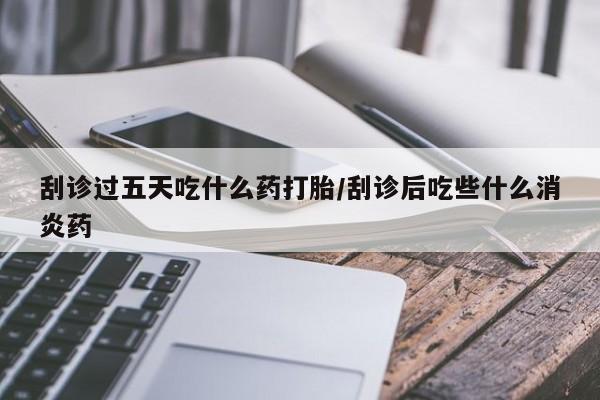 私人店有打胎药吗刮诊过五天吃什么药打胎/刮诊后吃些什么消炎药
