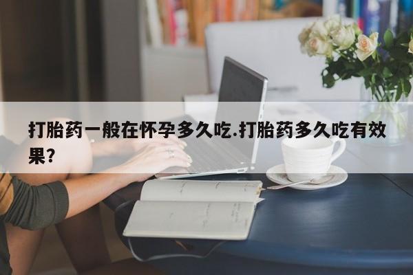 私人店有打胎药吗打胎药一般在怀孕多久吃.打胎药多久吃有效果？