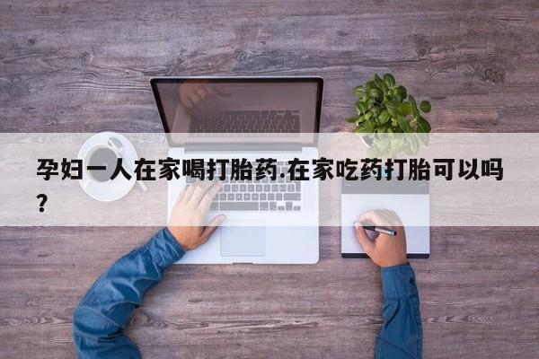 私人店有打胎药吗孕妇一人在家喝打胎药.在家吃药打胎可以吗？