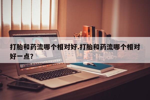 私人店有打胎药吗打胎和药流哪个相对好.打胎和药流哪个相对好一点？