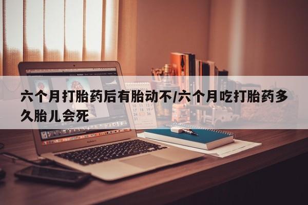 私人店有打胎药吗六个月打胎药后有胎动不/六个月吃打胎药多久胎儿会死