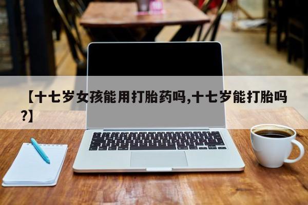 私人店有打胎药吗【十七岁女孩能用打胎药吗,十七岁能打胎吗?】