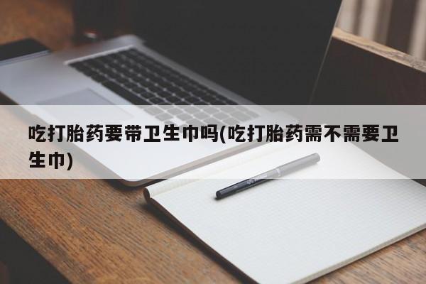 私人店有打胎药吗吃打胎药要带卫生巾吗(吃打胎药需不需要卫生巾)