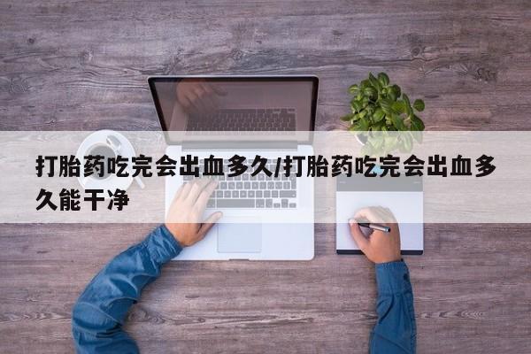 私人店有打胎药吗打胎药吃完会出血多久/打胎药吃完会出血多久能干净