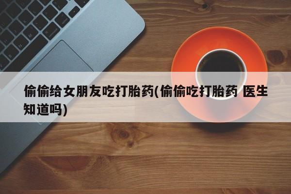 私人店有打胎药吗偷偷给女朋友吃打胎药(偷偷吃打胎药 医生知道吗)