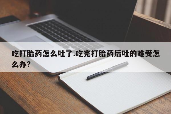 私人店有打胎药吗吃打胎药怎么吐了.吃完打胎药后吐的难受怎么办？