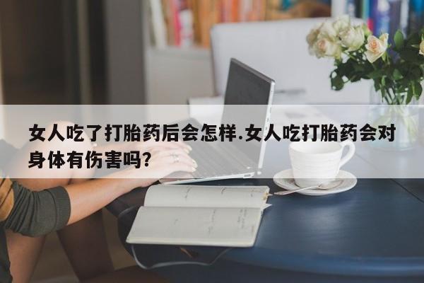 私人店有打胎药吗女人吃了打胎药后会怎样.女人吃打胎药会对身体有伤害吗？
