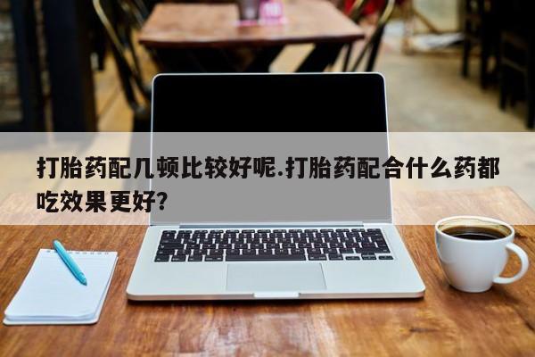 私人店有打胎药吗打胎药配几顿比较好呢.打胎药配合什么药都吃效果更好？