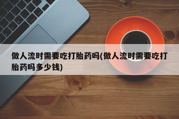 私人店有打胎药吗做人流时需要吃打胎药吗(做人流时需要吃打胎药吗多少钱)