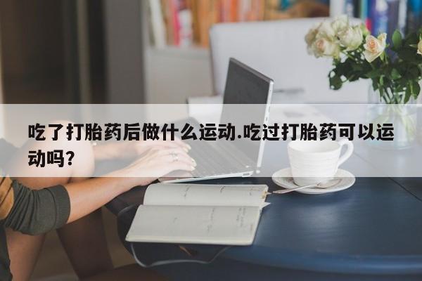私人店有打胎药吗吃了打胎药后做什么运动.吃过打胎药可以运动吗？