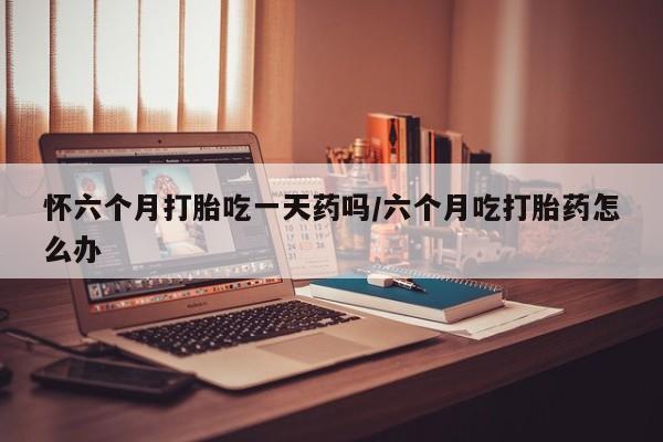 私人店有打胎药吗怀六个月打胎吃一天药吗/六个月吃打胎药怎么办