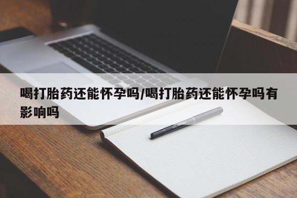 私人店有打胎药吗喝打胎药还能怀孕吗/喝打胎药还能怀孕吗有影响吗