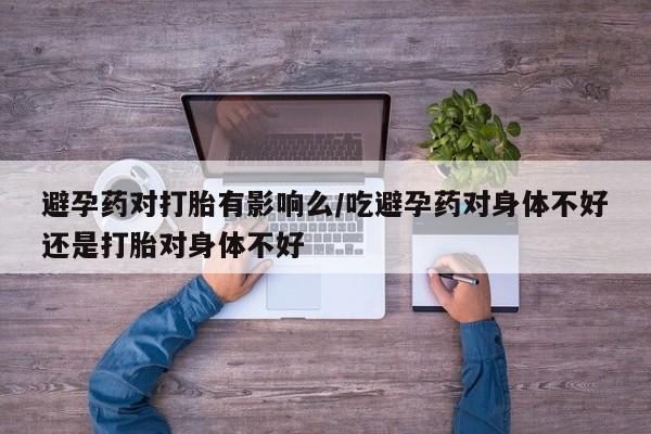 私人店有打胎药吗避孕药对打胎有影响么/吃避孕药对身体不好还是打胎对身体不好