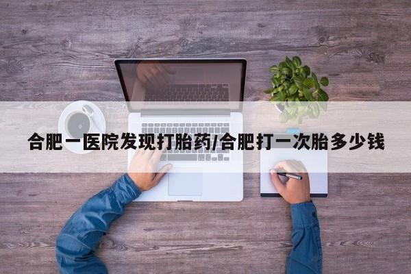 私人店有打胎药吗合肥一医院发现打胎药/合肥打一次胎多少钱