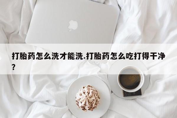 私人店有打胎药吗打胎药怎么洗才能洗.打胎药怎么吃打得干净？