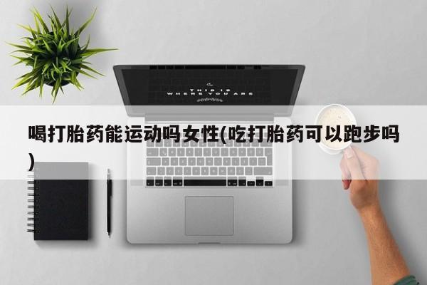私人店有打胎药吗喝打胎药能运动吗女性(吃打胎药可以跑步吗)