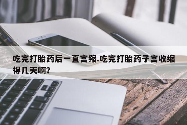 私人店有打胎药吗吃完打胎药后一直宫缩.吃完打胎药子宫收缩得几天啊？