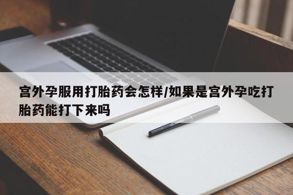 私人店有打胎药吗宫外孕服用打胎药会怎样/如果是宫外孕吃打胎药能打下来吗