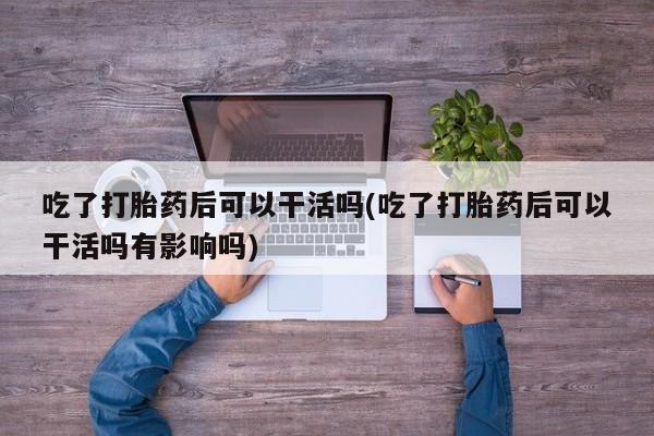 私人店有打胎药吗吃了打胎药后可以干活吗(吃了打胎药后可以干活吗有影响吗)